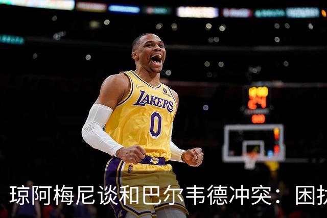 琼阿梅尼谈和巴尔韦德冲突：困扰我的是虚假报道，我们之间没问题