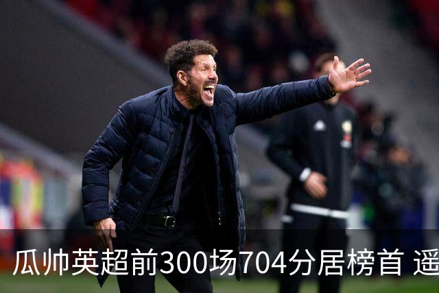 瓜帅英超前300场704分居榜首 遥遥领先第2名穆帅
